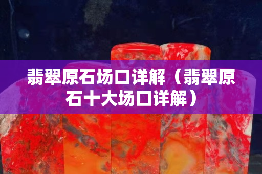 翡翠原石场口详解（翡翠原石十大场口详解）