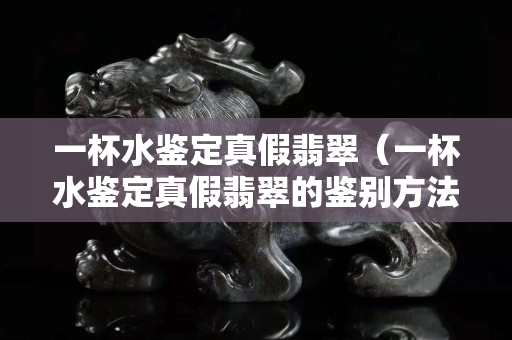 一杯水鉴定真假翡翠（一杯水鉴定真假翡翠的鉴别方法）
