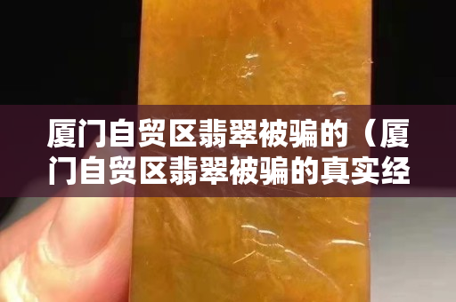 厦门自贸区翡翠被骗的（厦门自贸区翡翠被骗的真实经历）