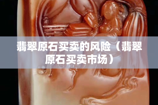 翡翠原石买卖的风险（翡翠原石买卖市场）