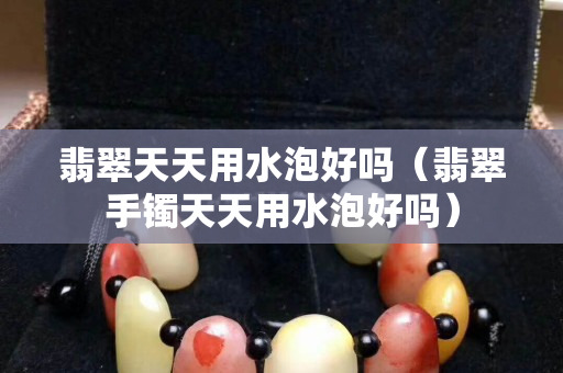 翡翠天天用水泡好吗（翡翠手镯天天用水泡好吗）