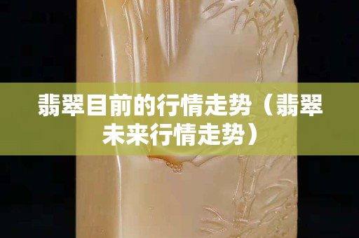 翡翠目前的行情走势（翡翠未来行情走势）