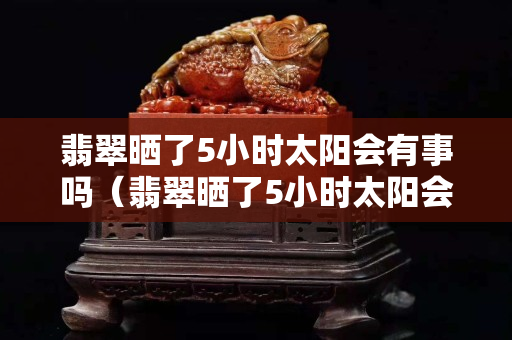 翡翠晒了5小时太阳会有事吗（翡翠晒了5小时太阳会有事吗）