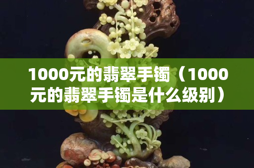 1000元的翡翠手镯（1000元的翡翠手镯是什么级别）