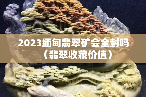 2023缅甸翡翠矿会全封吗（翡翠收藏价值）