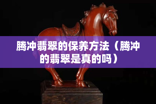 腾冲翡翠的保养方法（腾冲的翡翠是真的吗）