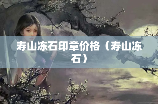 寿山冻石印章价格（寿山冻石）