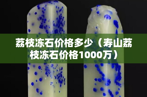 荔枝冻石价格多少（寿山荔枝冻石价格1000万）