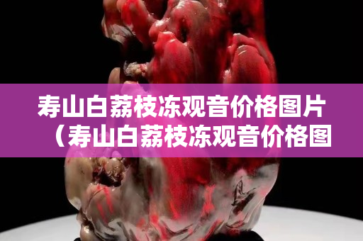 寿山白荔枝冻观音价格图片（寿山白荔枝冻观音价格图片）