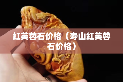 红芙蓉石价格（寿山红芙蓉石价格）