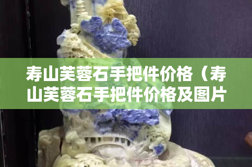 寿山芙蓉石手把件价格（寿山芙蓉石手把件价格及图片大全）