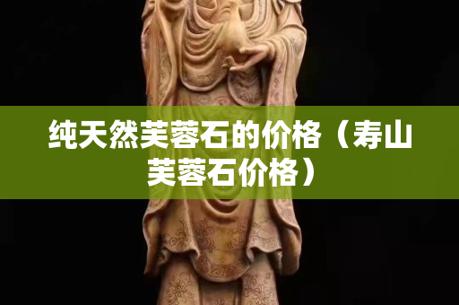 纯天然芙蓉石的价格（寿山芙蓉石价格）
