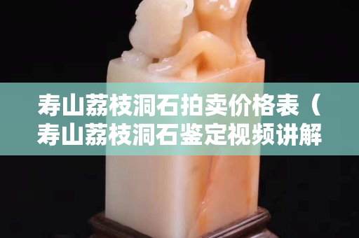 寿山荔枝洞石拍卖价格表（寿山荔枝洞石鉴定视频讲解）