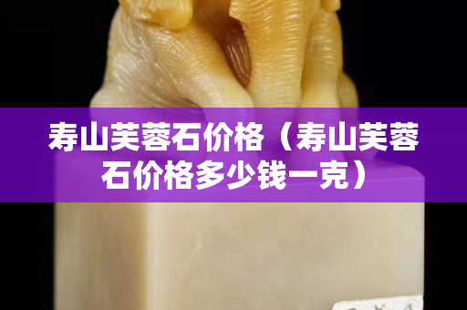 寿山芙蓉石价格（寿山芙蓉石价格多少钱一克）