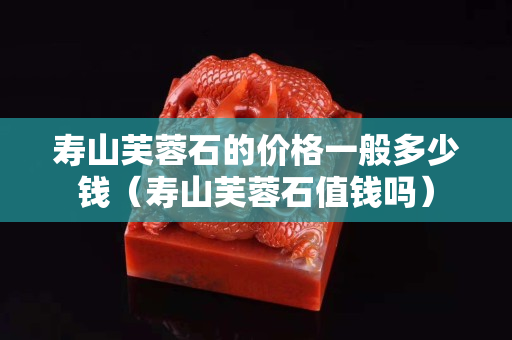 寿山芙蓉石的价格一般多少钱（寿山芙蓉石值钱吗）