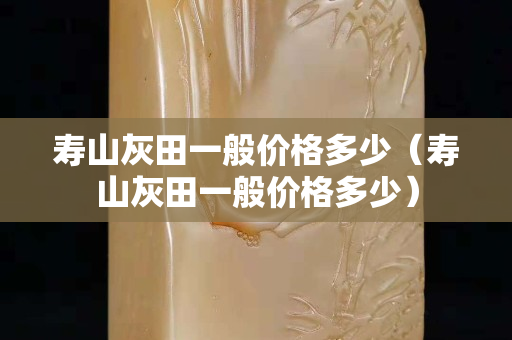 寿山灰田一般价格多少（寿山灰田一般价格多少）