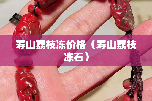 寿山荔枝冻价格（寿山荔枝冻石）