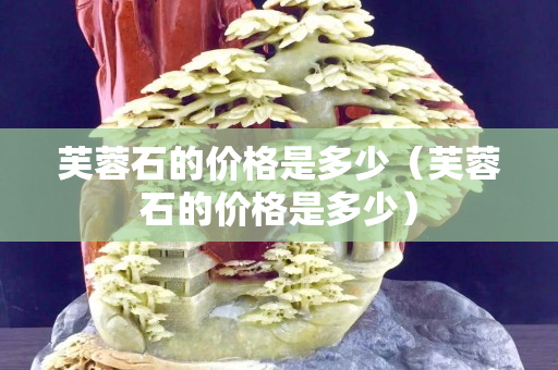 芙蓉石的价格是多少（芙蓉石的价格是多少）