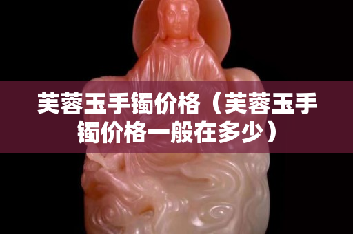 芙蓉玉手镯价格（芙蓉玉手镯价格一般在多少）