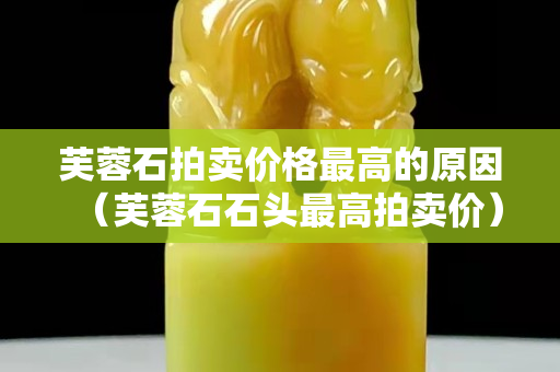 芙蓉石拍卖价格最高的原因（芙蓉石石头最高拍卖价）