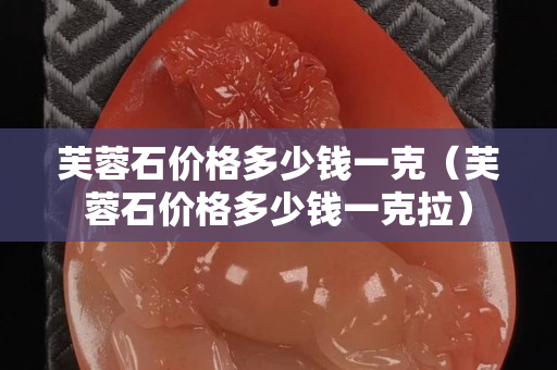 芙蓉石价格多少钱一克（芙蓉石价格多少钱一克拉）