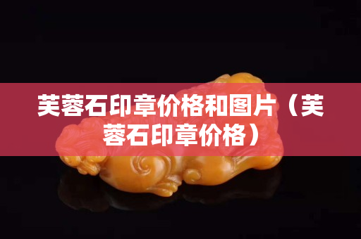 芙蓉石印章价格和图片（芙蓉石印章价格）