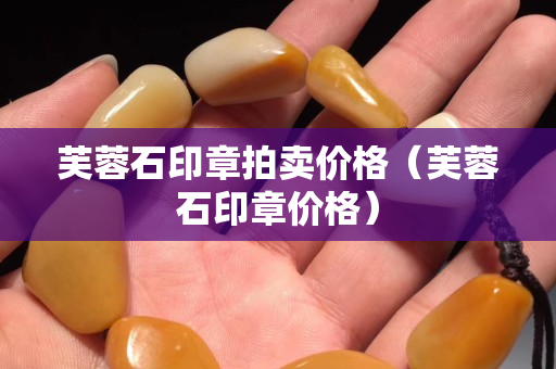 芙蓉石印章拍卖价格（芙蓉石印章价格）