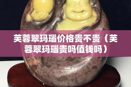 芙蓉翠玛瑙价格贵不贵（芙蓉翠玛瑙贵吗值钱吗）