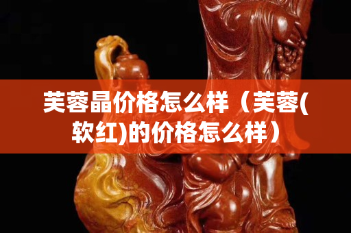 芙蓉晶价格怎么样（芙蓉(软红)的价格怎么样）