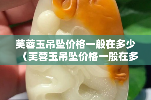 芙蓉玉吊坠价格一般在多少（芙蓉玉吊坠价格一般在多少钱一克）