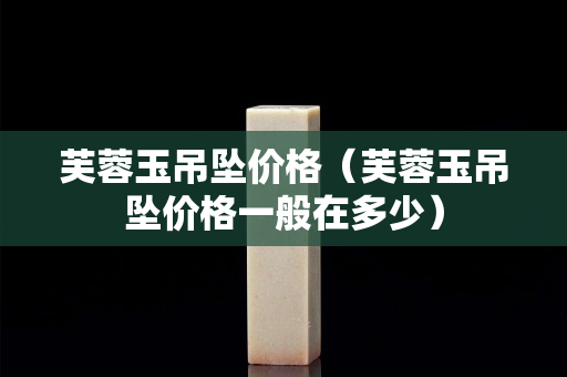 芙蓉玉吊坠价格（芙蓉玉吊坠价格一般在多少）