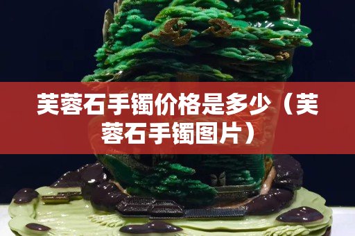 芙蓉石手镯价格是多少（芙蓉石手镯图片）