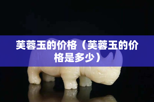 芙蓉玉的价格（芙蓉玉的价格是多少）