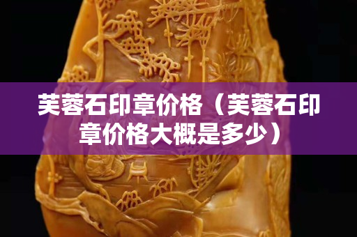 芙蓉石印章价格（芙蓉石印章价格大概是多少）