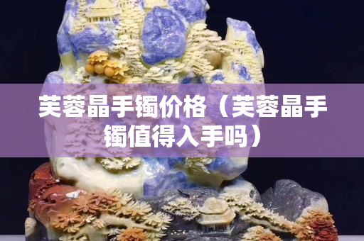 芙蓉晶手镯价格（芙蓉晶手镯值得入手吗）
