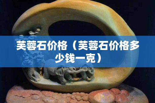 芙蓉石价格（芙蓉石价格多少钱一克）