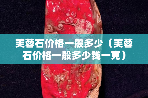 芙蓉石价格一般多少（芙蓉石价格一般多少钱一克）