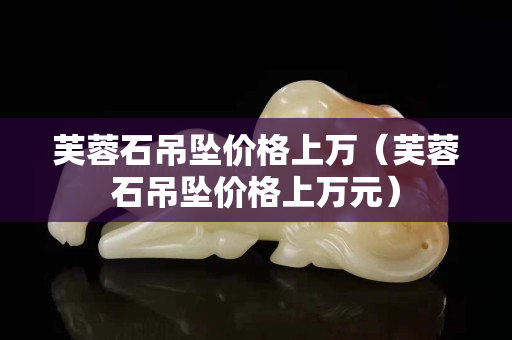 芙蓉石吊坠价格上万（芙蓉石吊坠价格上万元）