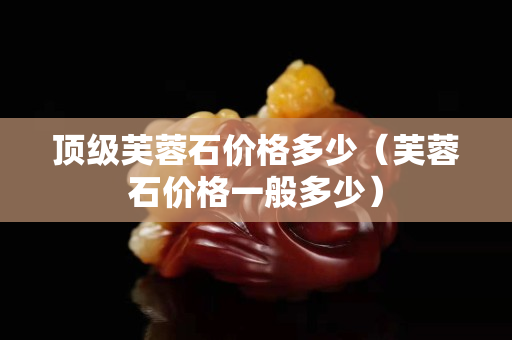 顶级芙蓉石价格多少（芙蓉石价格一般多少）