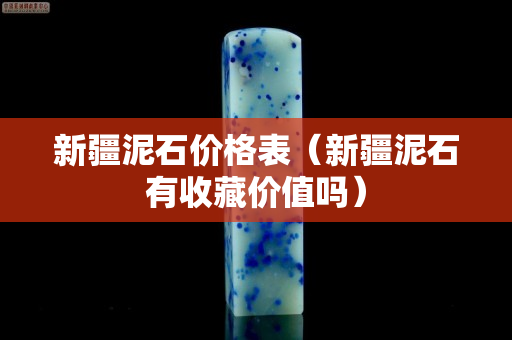 新疆泥石价格表（新疆泥石有收藏价值吗）