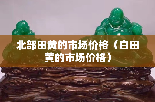 北部田黄的市场价格（白田黄的市场价格）