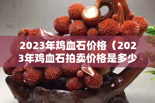 2023年鸡血石价格（2023年鸡血石拍卖价格是多少）