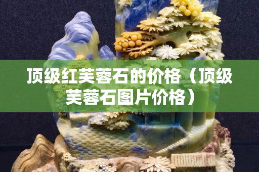 顶级红芙蓉石的价格（顶级芙蓉石图片价格）