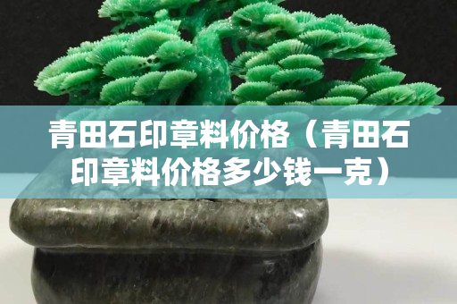 青田石印章料价格（青田石印章料价格多少钱一克）