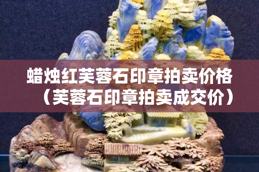 蜡烛红芙蓉石印章拍卖价格（芙蓉石印章拍卖成交价）