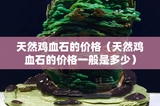 天然鸡血石的价格（天然鸡血石的价格一般是多少）