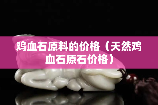 鸡血石原料的价格（天然鸡血石原石价格）