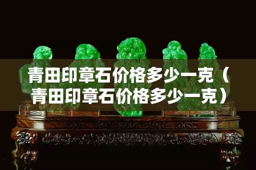 青田印章石价格多少一克（青田印章石价格多少一克）