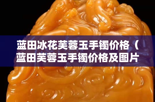 蓝田冰花芙蓉玉手镯价格（蓝田芙蓉玉手镯价格及图片）