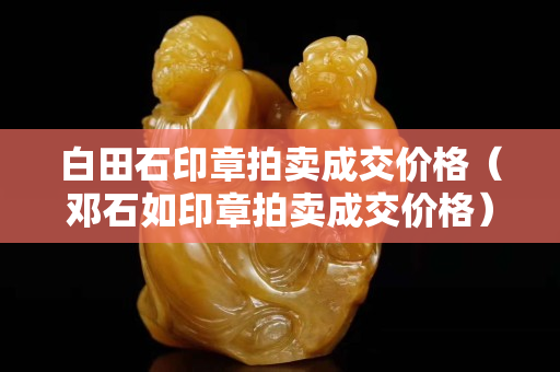 白田石印章拍卖成交价格（邓石如印章拍卖成交价格）